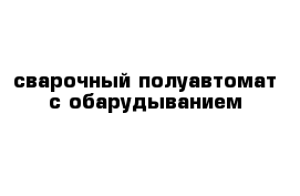 сварочный полуавтомат с обарудыванием